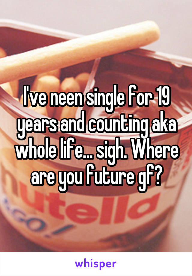 I've neen single for 19 years and counting aka whole life... sigh. Where are you future gf?