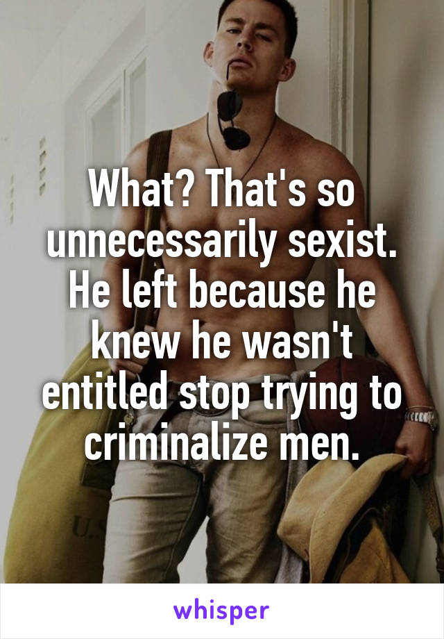 What? That's so unnecessarily sexist. He left because he knew he wasn't entitled stop trying to criminalize men.