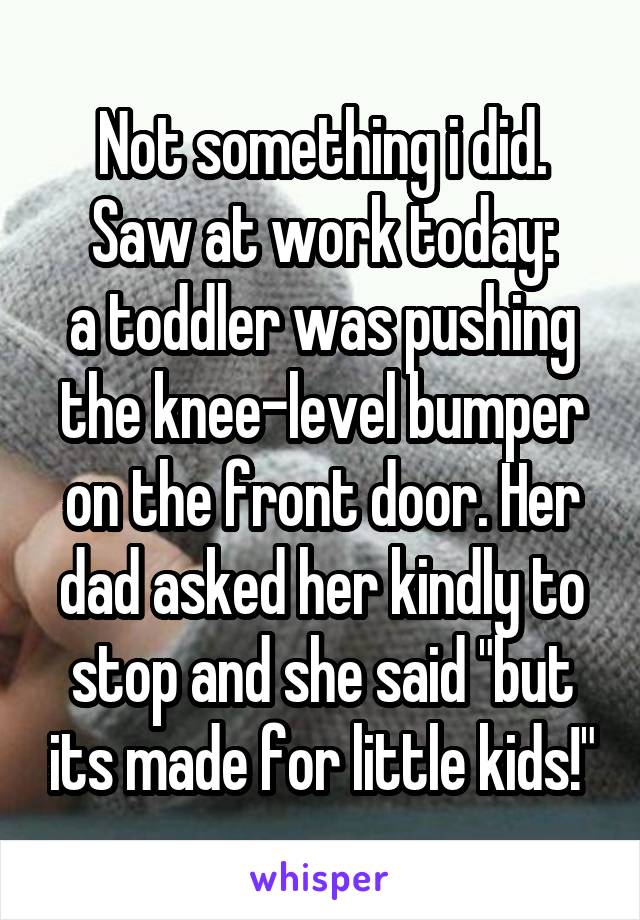Not something i did. Saw at work today:
a toddler was pushing the knee-level bumper on the front door. Her dad asked her kindly to stop and she said "but its made for little kids!"
