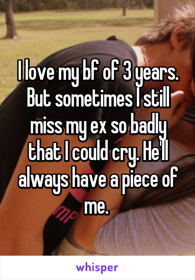 I love my bf of 3 years. But sometimes I still miss my ex so badly that I could cry. He'll always have a piece of me. 