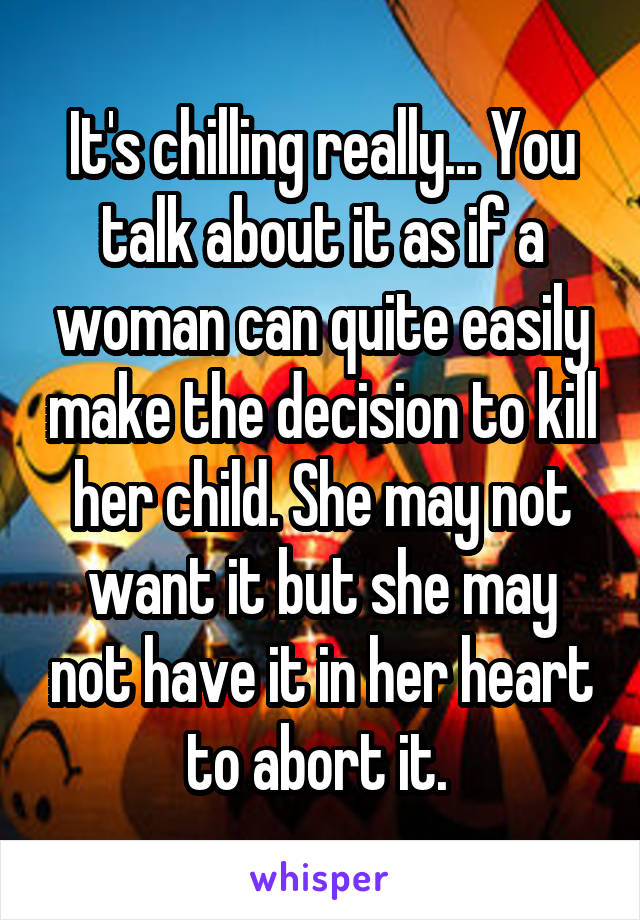 It's chilling really... You talk about it as if a woman can quite easily make the decision to kill her child. She may not want it but she may not have it in her heart to abort it. 