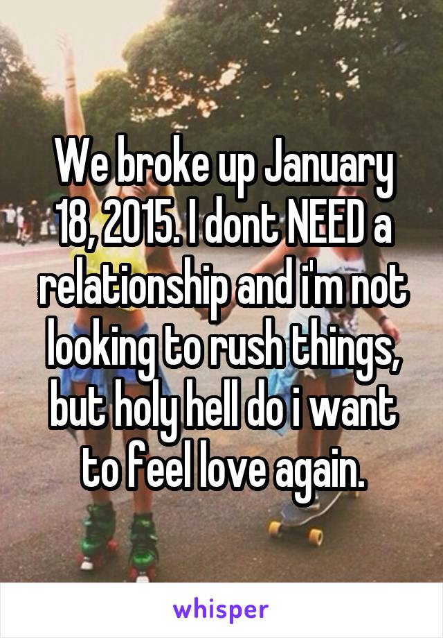 We broke up January 18, 2015. I dont NEED a relationship and i'm not looking to rush things, but holy hell do i want to feel love again.