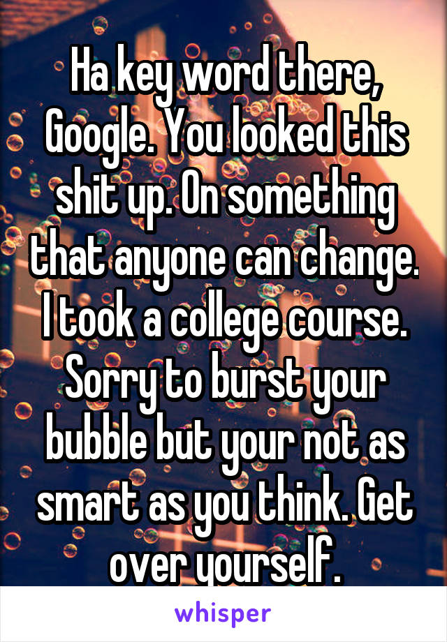 Ha key word there, Google. You looked this shit up. On something that anyone can change. I took a college course. Sorry to burst your bubble but your not as smart as you think. Get over yourself.