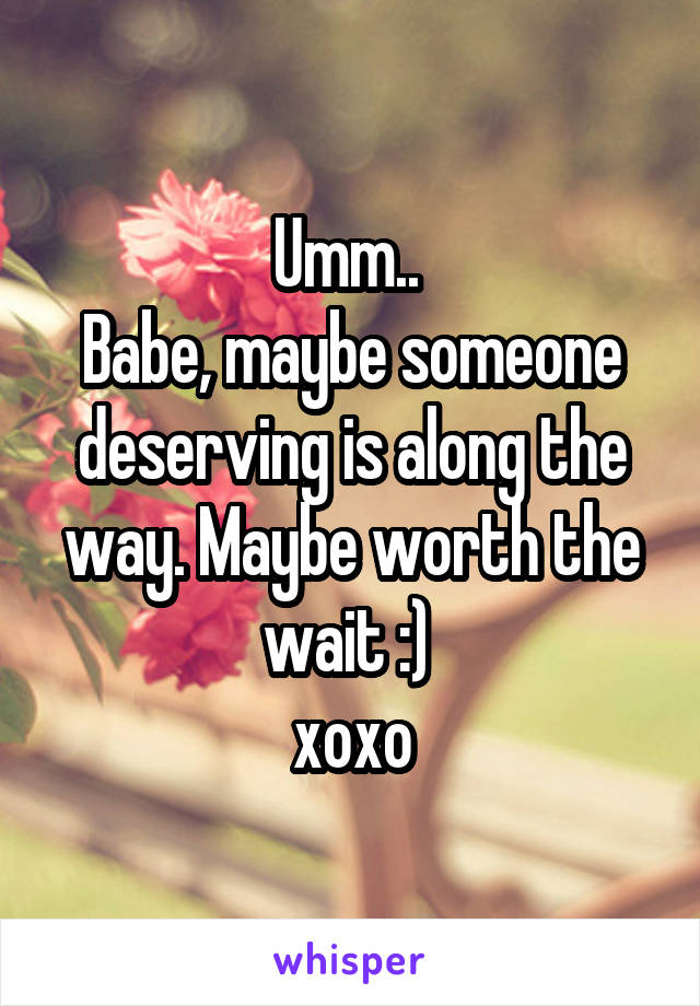 Umm.. 
Babe, maybe someone deserving is along the way. Maybe worth the wait :) 
xoxo