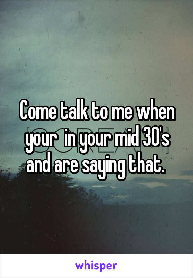 Come talk to me when your  in your mid 30's and are saying that. 