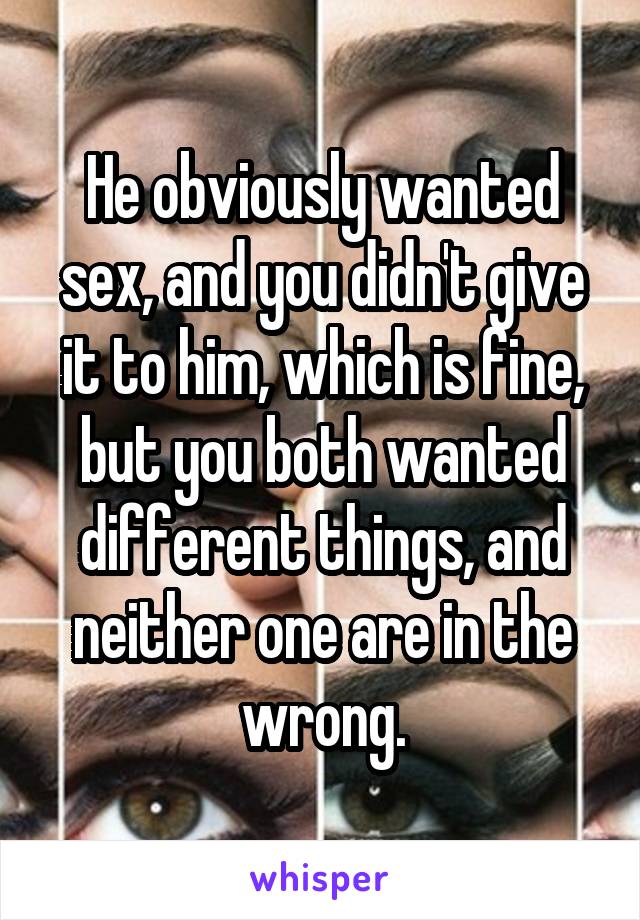 He obviously wanted sex, and you didn't give it to him, which is fine, but you both wanted different things, and neither one are in the wrong.