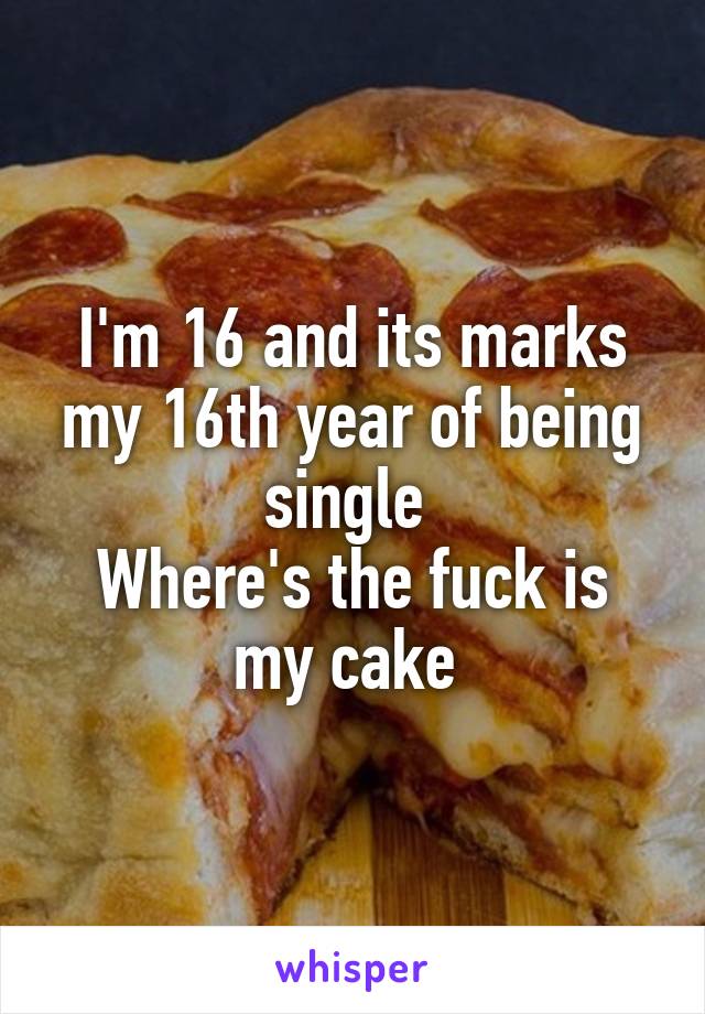 I'm 16 and its marks my 16th year of being single 
Where's the fuck is my cake 