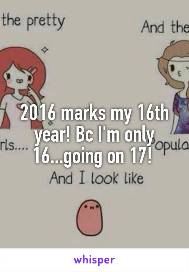 2016 marks my 16th year! Bc I'm only 16...going on 17! 