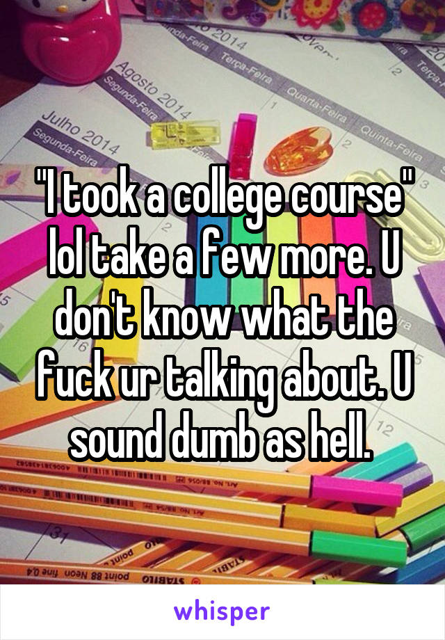 "I took a college course" lol take a few more. U don't know what the fuck ur talking about. U sound dumb as hell. 