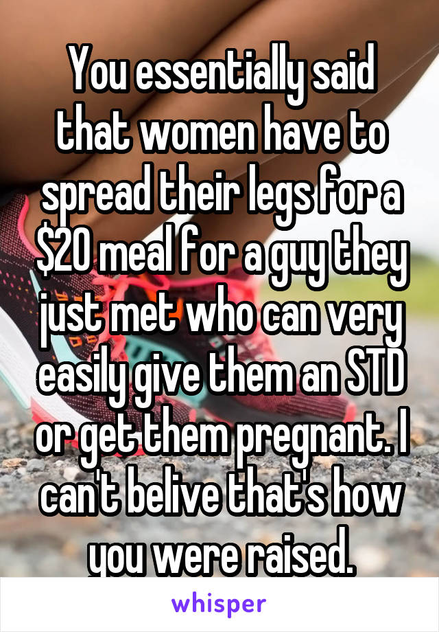 You essentially said that women have to spread their legs for a $20 meal for a guy they just met who can very easily give them an STD or get them pregnant. I can't belive that's how you were raised.