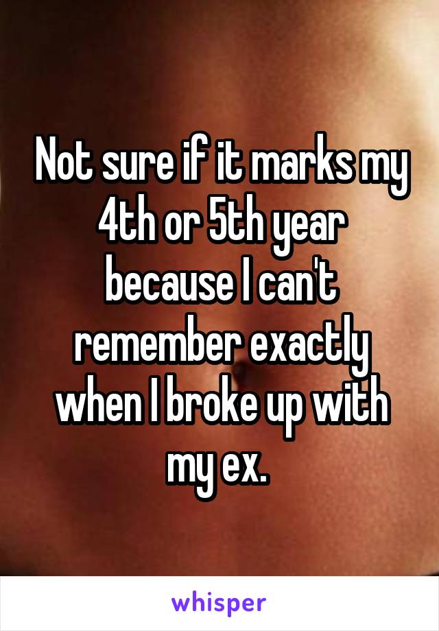 Not sure if it marks my 4th or 5th year because I can't remember exactly when I broke up with my ex. 