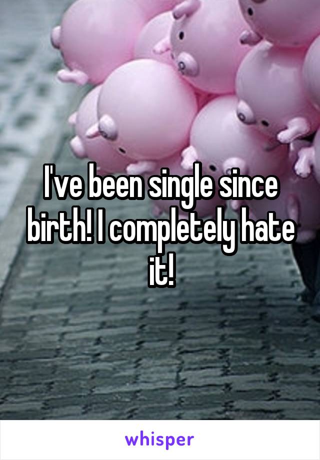 I've been single since birth! I completely hate it!