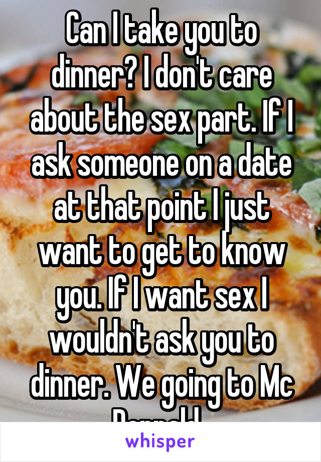 Can I take you to dinner? I don't care about the sex part. If I ask someone on a date at that point I just want to get to know you. If I want sex I wouldn't ask you to dinner. We going to Mc Donnald. 