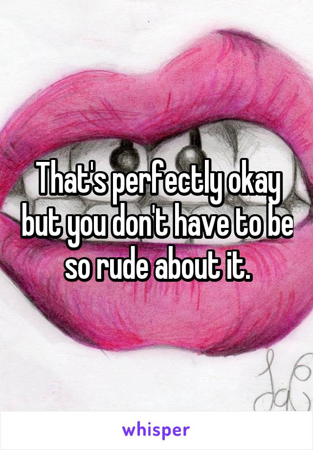 That's perfectly okay but you don't have to be so rude about it.