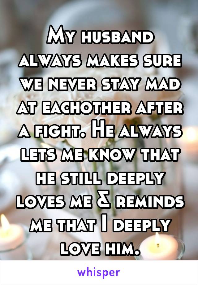 My husband always makes sure we never stay mad at eachother after a fight. He always lets me know that he still deeply loves me & reminds me that I deeply love him.