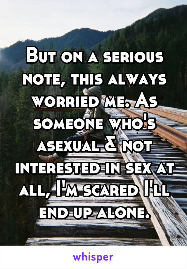 But on a serious note, this always worried me. As someone who's asexual & not interested in sex at all, I'm scared I'll end up alone.