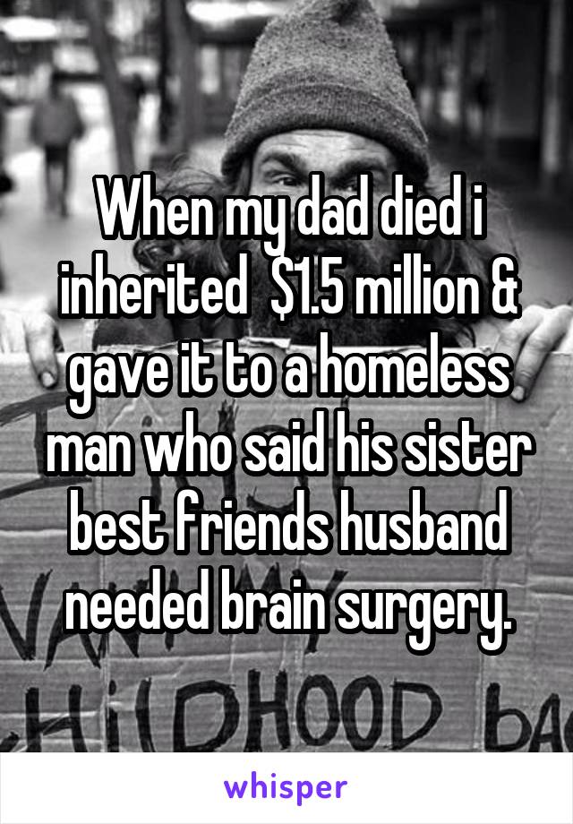 When my dad died i inherited  $1.5 million & gave it to a homeless man who said his sister best friends husband needed brain surgery.