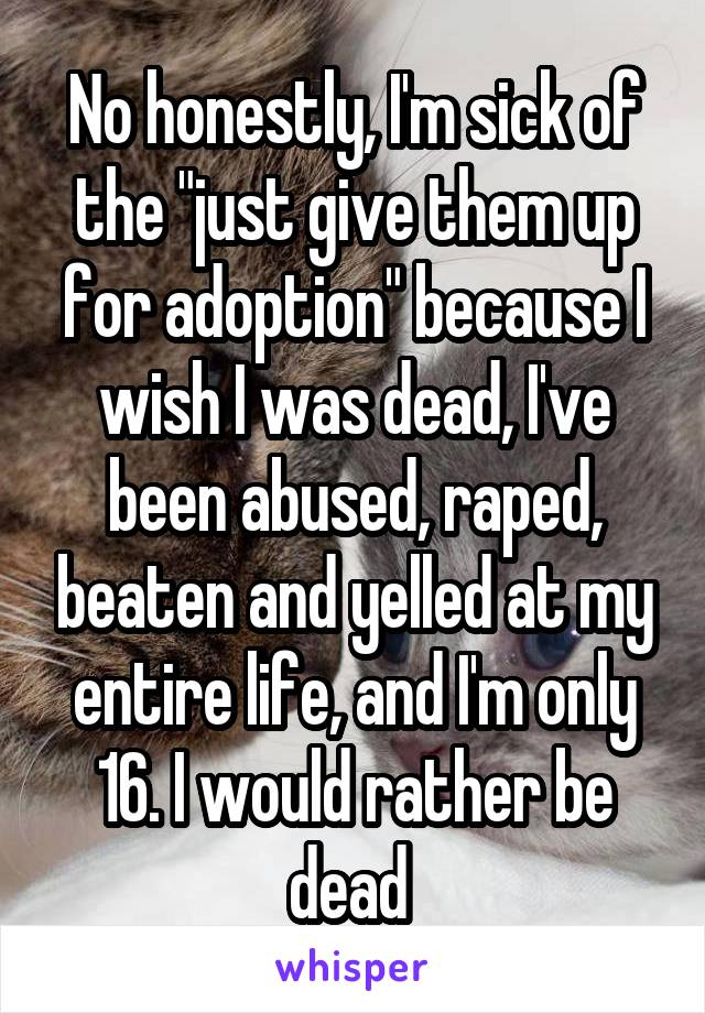 No honestly, I'm sick of the "just give them up for adoption" because I wish I was dead, I've been abused, raped, beaten and yelled at my entire life, and I'm only 16. I would rather be dead 