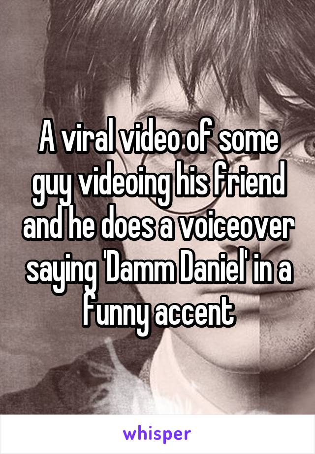 A viral video of some guy videoing his friend and he does a voiceover saying 'Damm Daniel' in a funny accent