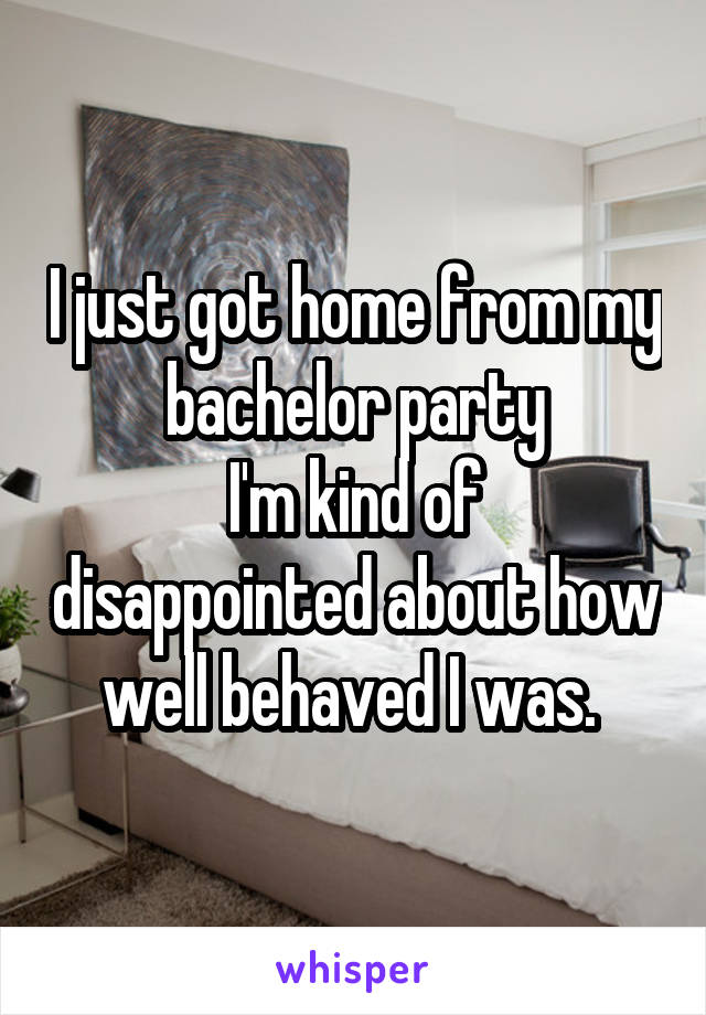 I just got home from my bachelor party
I'm kind of disappointed about how well behaved I was. 