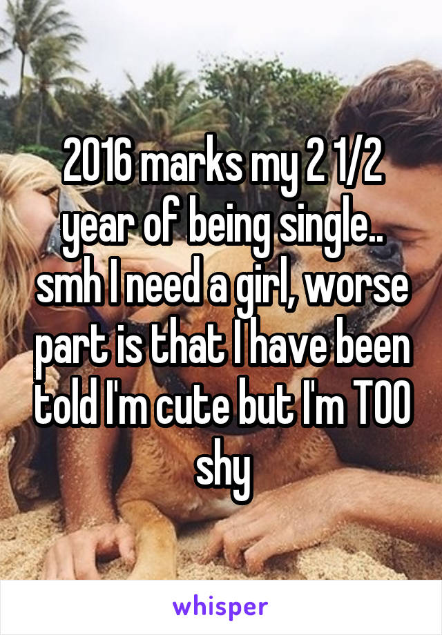 2016 marks my 2 1/2 year of being single.. smh I need a girl, worse part is that I have been told I'm cute but I'm TOO shy