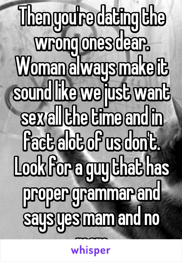 Then you're dating the wrong ones dear. Woman always make it sound like we just want sex all the time and in fact alot of us don't. Look for a guy that has proper grammar and says yes mam and no mam