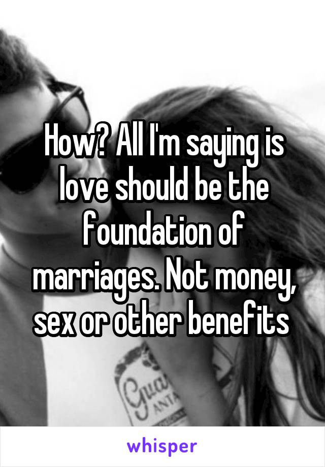 How? All I'm saying is love should be the foundation of marriages. Not money, sex or other benefits 