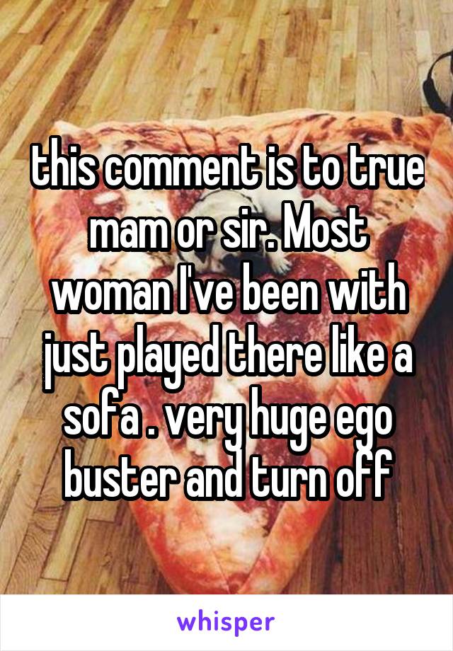 this comment is to true mam or sir. Most woman I've been with just played there like a sofa . very huge ego buster and turn off