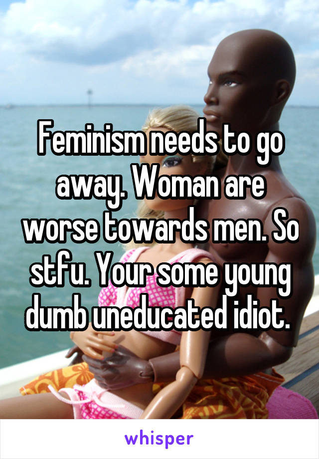 Feminism needs to go away. Woman are worse towards men. So stfu. Your some young dumb uneducated idiot. 