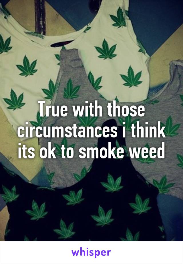 True with those circumstances i think its ok to smoke weed