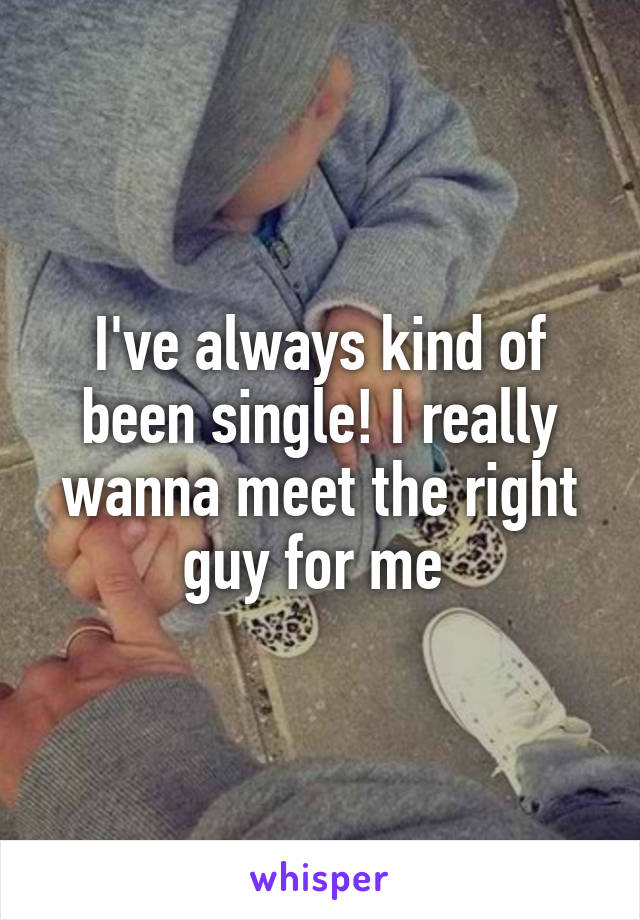 I've always kind of been single! I really wanna meet the right guy for me 