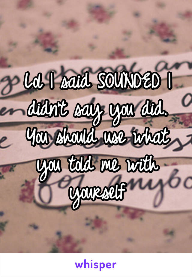 Lol I said SOUNDED I didn't say you did. You should use what you told me with yourself