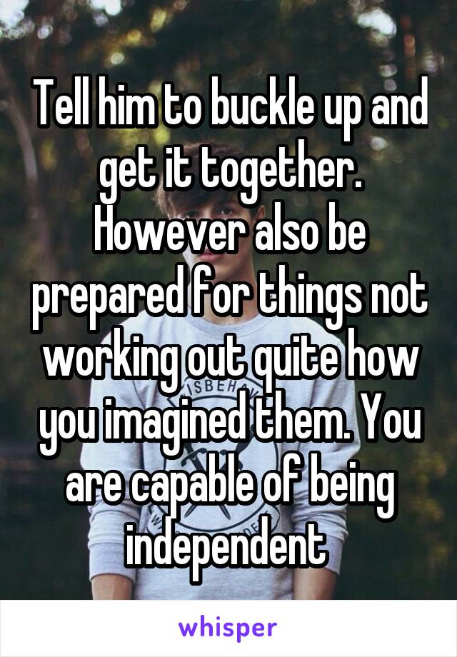 Tell him to buckle up and get it together. However also be prepared for things not working out quite how you imagined them. You are capable of being independent 