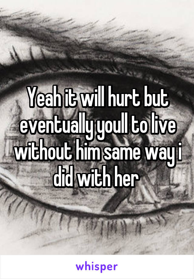 Yeah it will hurt but eventually youll to live without him same way i did with her 