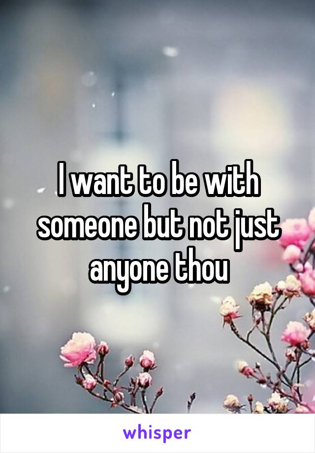 I want to be with someone but not just anyone thou