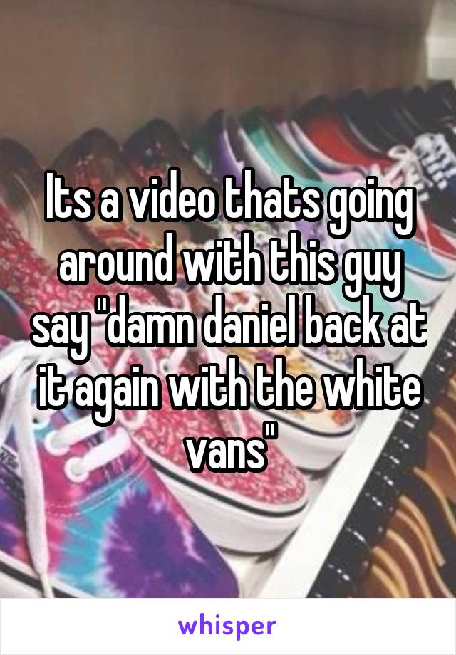 Its a video thats going around with this guy say "damn daniel back at it again with the white vans"