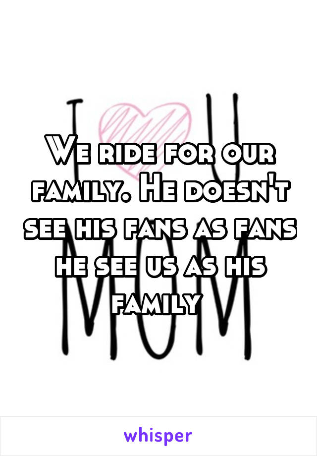 We ride for our family. He doesn't see his fans as fans he see us as his family 