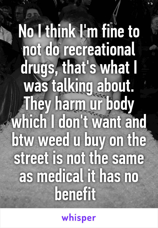 No I think I'm fine to not do recreational drugs, that's what I was talking about. They harm ur body which I don't want and btw weed u buy on the street is not the same as medical it has no benefit  