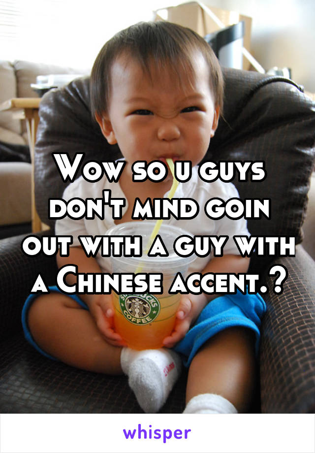 Wow so u guys don't mind goin out with a guy with a Chinese accent.😄