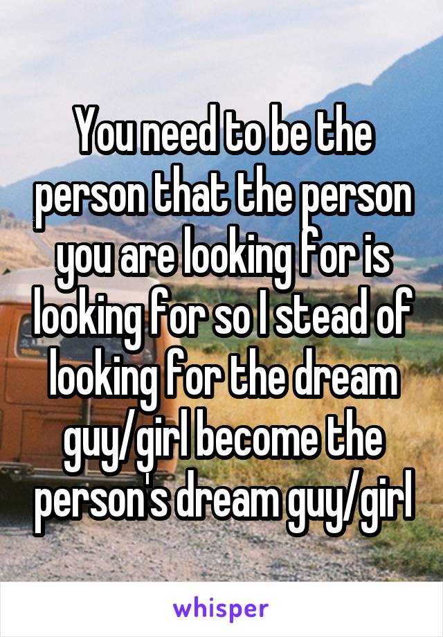 You need to be the person that the person you are looking for is looking for so I stead of looking for the dream guy/girl become the person's dream guy/girl