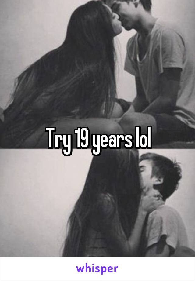 Try 19 years lol