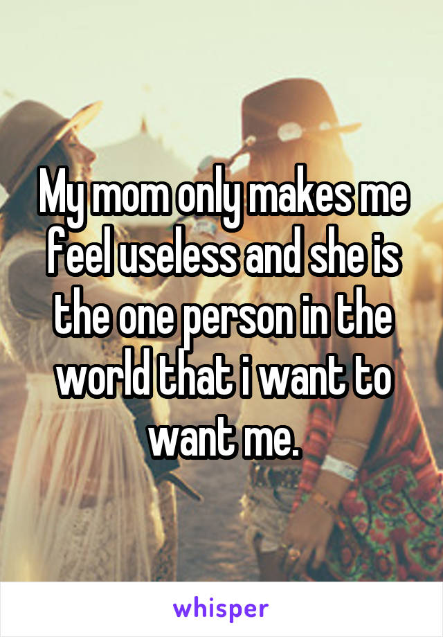 My mom only makes me feel useless and she is the one person in the world that i want to want me.