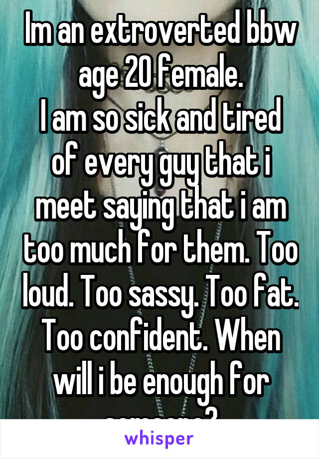 Im an extroverted bbw age 20 female.
I am so sick and tired of every guy that i meet saying that i am too much for them. Too loud. Too sassy. Too fat. Too confident. When will i be enough for someone?