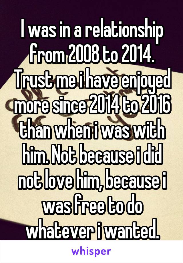 I was in a relationship from 2008 to 2014. Trust me i have enjoyed more since 2014 to 2016 than when i was with him. Not because i did not love him, because i was free to do whatever i wanted.