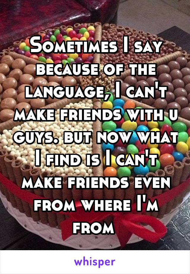 Sometimes I say because of the language, I can't make friends with u guys. but now what I find is I can't make friends even from where I'm from 