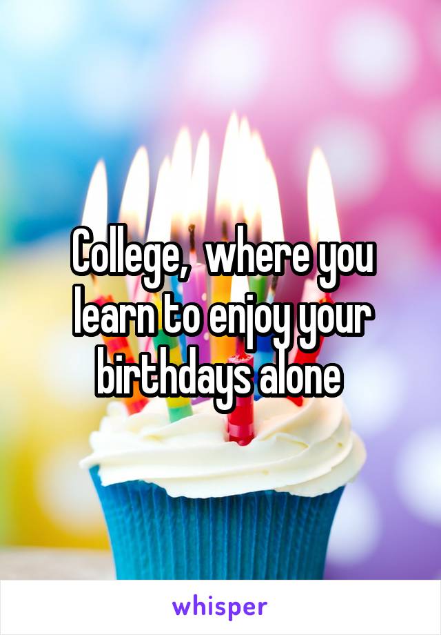 College,  where you learn to enjoy your birthdays alone 