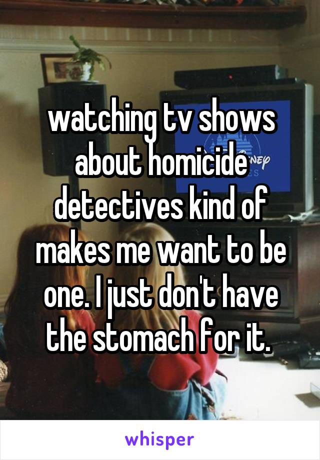 watching tv shows about homicide detectives kind of makes me want to be one. I just don't have the stomach for it. 