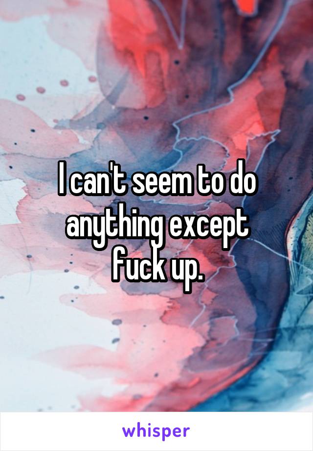 I can't seem to do anything except
fuck up.