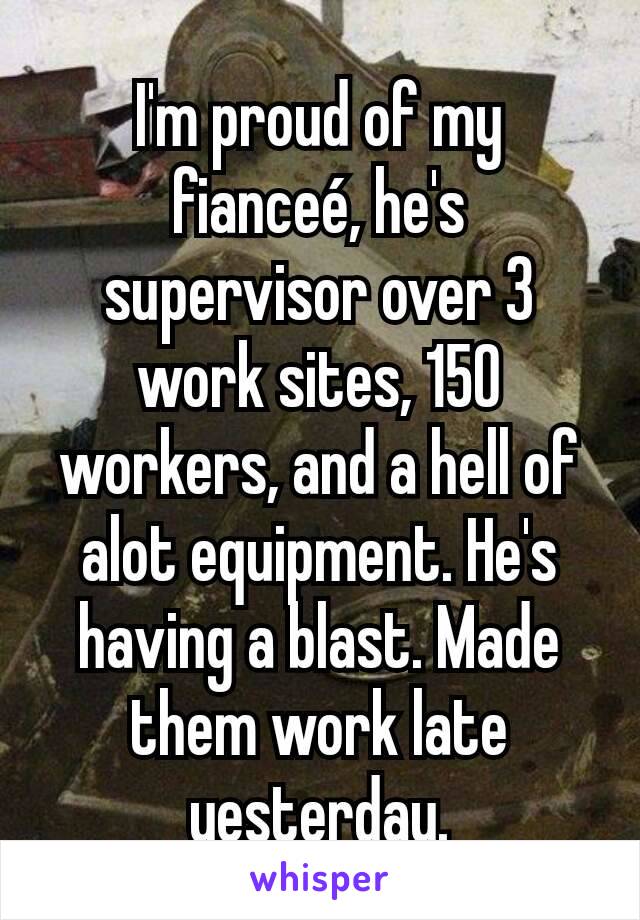 I'm proud of my fianceé, he's supervisor over 3 work sites, 150 workers, and a hell of alot equipment. He's having a blast. Made them work late yesterday.