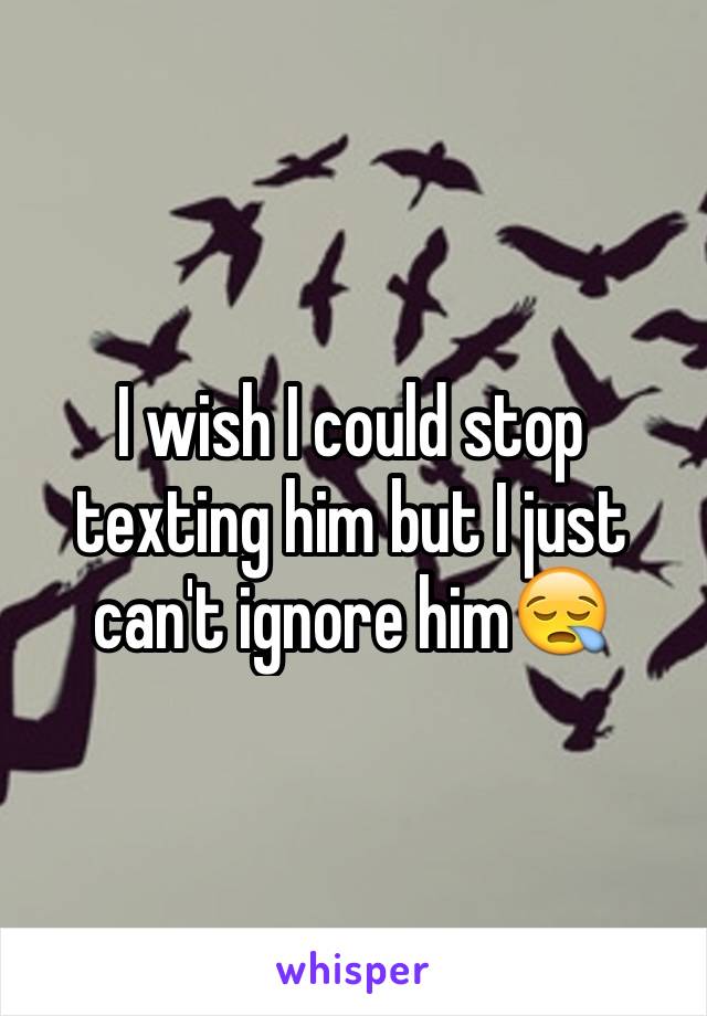 I wish I could stop texting him but I just can't ignore him😪